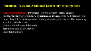 Functional Tests and Additional Laboratory Investigations
Ankle-brachial index: Peripheral (lower extremity) artery disease.
Further testing for secondary hypertension if suspected: Aldosterone-renin
ratio, plasma free metanephrines, late-night salivary cortisol or other screening
tests for cortisol excess.
Urinary albumin/creatinine ratio
Serum uric acid (s-UA) levels
Liver function tests
 