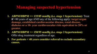 Managing suspected hypertension
27
1. ABPM/HBPM >= 135/85 mmHg (i.e. stage 1 hypertension): Treat
if <80 years of age AND any of the following apply: target organ
damage, established cardiovascular disease, renal disease,
diabetes or a 10- year cardiovascular risk equivalent to 20% or
greater.
2. ABPM/HBPM >= 150/95 mmHg (i.e. stage 2 hypertension):
Offer drug treatment regardless of age.
3. For patients < 40 years consider referral to exclude secondary
causes.
 