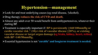 Hypertension—management
28
Look for and treat underlying causes (eg renal disease, ↑alcohol).
Drug therapy reduces the risk of CVD and death.
Almost any adult over 50 would benefit from antihypertensives, whatever their
starting BP.
Treatment is especially important if: BP is persistently ≥160/100mmHg or
cardio vascular risk ↑ (10yr risk of vascular disease ≥20%), or existing
vascular disease or target organ damage (eg brain, kidney, heart, retina)
with BP>140/90mmHg.
Essential hypertension is not ‘curable’ and longterm treatment is needed.
 