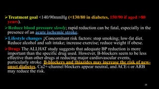 Treatment goal <140/90mmHg (<130/80 in diabetes, 150/90 if aged >80
years).
Reduce blood pressure slowly; rapid reduction can be fatal, especially in the
presence of an acute ischemic stroke.
Lifestyle changes ↓Concomitant risk factors: stop smoking; low-fat diet.
Reduce alcohol and salt intake; increase exercise; reduce weight if obese.
Drugs The ALLHAT study suggests that adequate BP reduction is more
important than the specific drug used. However, B-blockers seem to be less
effective than other drugs at reducing major cardiovascular events,
particularly stroke. B-blockers and thiazides may increase the risk of new-
onset diabetes, Ca2+-channel blockers appear neutral, and ACE-i or ARB
may reduce the risk.
29
 