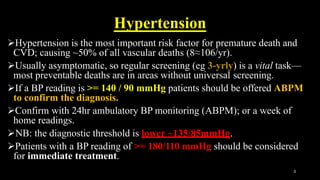 Hypertension
Hypertension is the most important risk factor for premature death and
CVD; causing ~50% of all vascular deaths (8≈106/yr).
Usually asymptomatic, so regular screening (eg 3-yrly) is a vital task—
most preventable deaths are in areas without universal screening.
If a BP reading is >= 140 / 90 mmHg patients should be offered ABPM
to confirm the diagnosis.
Confirm with 24hr ambulatory BP monitoring (ABPM); or a week of
home readings.
NB: the diagnostic threshold is lower ~135/85mmHg.
Patients with a BP reading of >= 180/110 mmHg should be considered
for immediate treatment.
3
 