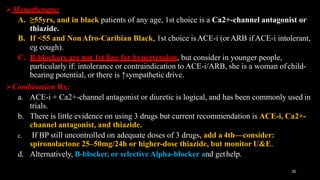 Monotherapy:
A. ≥55yrs, and in black patients of any age, 1st choice is a Ca2+-channel antagonist or
thiazide.
B. If <55 and NonAfro-Caribian Black, 1st choice isACE-i (orARB ifACE-i intolerant,
eg cough).
C. B-blockers are not 1st line for hypertension, but consider in younger people,
particularly if: intolerance or contraindication to ACE-i/ARB, she is a woman ofchild-
bearing potential, or there is ↑sympathetic drive.
Combination Rx:
a. ACE-i + Ca2+-channel antagonist or diuretic is logical, and has been commonly used in
trials.
b. There is little evidence on using 3 drugs but current recommendation is ACE-i, Ca2+-
channel antagonist, and thiazide.
c. If BP still uncontrolled on adequate doses of 3 drugs, add a 4th—consider:
spironolactone 25–50mg/24h or higher-dose thiazide, but monitor U&E.
d. Alternatively, B-blocker, or selective Alpha-blocker and gethelp.
30
 