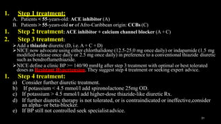 1. Step 1 treatment:
31
A. Patients < 55-years-old: ACE inhibitor (A)
B. Patients > 55-years-old or of Afro-Caribbean origin: CCBs (C)
1. Step 2 treatment: ACE inhibitor + calcium channel blocker (A + C)
2. Step 3 treatment:
Add a thiazide diuretic (D, i.e. A + C + D)
NICE now advocate using either chlorthalidone (12.5-25.0 mg once daily) or indapamide (1.5 mg
modified-release once daily or 2.5 mg once daily) in preference to a conventional thiazide diuretic
such as bendroflumethiazide.
NICE define a clinic BP >= 140/90 mmHg after step 3 treatment with optimal or best tolerated
doses as Resistant Hypertension. They suggest step 4 treatment or seeking expert advice.
1. Step 4 treatment:
a) Consider further diuretic treatment.
b) If potassium < 4.5 mmol/l add spironolactone 25mg OD.
c) If potassium > 4.5 mmol/l add higher-dose thiazide-like diuretic Rx.
d) If further diuretic therapy is not tolerated, or is contraindicated or ineffective,consider
an alpha- or beta-blocker.
e) If BP still not controlled seek specialistadvice.
 