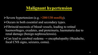 Malignant hypertension
Severe hypertension (e.g. >200/130 mmHg).
Occurs in both essential and secondary types.
Fibrinoid necrosis of blood vessels, leading to retinal
haemorrhages, exudates, and proteinuria, haematuria due to
renal damage (benign nephrosclerosis).
Can lead to cerebral oedema → encephalopathy (Headache,
focal CNS signs, seizures, coma).
33
 