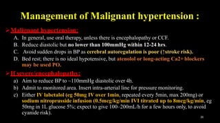 Management of Malignant hypertension :
35
Malignant hypertension:
A. In general, use oral therapy, unless there is encephalopathy or CCF.
B. Reduce diastolic but no lower than 100mmHg within 12-24 hrs.
C. Avoid sudden drops in BP as cerebral autoregulation is poor (↑stroke risk).
D. Bed rest; there is no ideal hypotensive, but atenolol or long-acting Ca2+ blockers
may be used PO.
If severe/encephalopathy:
a) Aim to reduce BP to ~110mmHg diastolic over 4h.
b) Admit to monitored area. Insert intra-arterial line for pressure monitoring.
c) Either IV labetalol (eg 50mg IV over 1min, repeated every 5min, max 200mg) or
sodium nitroprusside infusion (0.5mcg/kg/min IVI titrated up to 8mcg/kg/min, eg
50mg in 1L glucose 5%; expect to give 100–200mL/h for a few hours only, to avoid
cyanide risk).
 