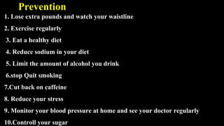 Prevention
1. Lose extra pounds and watch your waistline
2. Exercise regularly
3. Eat a healthy diet
4. Reduce sodium in your diet
5. Limit the amount of alcohol you drink
6.stop Quit smoking
7.Cut back on caffeine
8. Reduce your stress
9. Monitor your blood pressure at home and see your doctor regularly
10.Controll your sugar
 