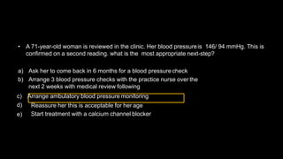 • A 71-year-old woman is reviewed in the clinic. Her blood pressureis 146/ 94 mmHg. This is
confirmed on a second reading. what is the most appropriate next-step?
a) Ask her to come back in 6 months for a blood pressure check
b) Arrange 3 blood pressure checks with the practice nurse over the
next 2 weeks with medical review following
Reassure her this is acceptable for her age
c) Arrange ambulatory blood pressure monitoring
d)
e) Start treatment with a calcium channel blocker
 