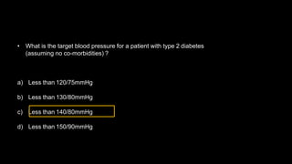 • What is the target blood pressure for a patient with type 2 diabetes
(assuming no co-morbidities) ?
a) Less than 120/75mmHg
b) Less than 130/80mmHg
c) Less than 140/80mmHg
d) Less than 150/90mmHg
 
