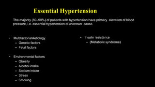 Essential Hypertension
• MultifactorialAetiology.
– Genetic factors
– Fetal factors
• Environmental factors
– Obesity
– Alcohol intake
– Sodium intake
– Stress
– Smoking
• Insulin resistance
– (Metabolic syndrome)
The majority (80–90%) of patients with hypertension have primary elevation of blood
pressure, i.e. essential hypertension of unknown cause.
 