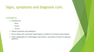 Signs, symptoms and diagnosis cont.
Investigations
 Urinalysis for
 Blood
 Protein
 Glucose
 Plasma creatinine and cholesterol
 ECG to detect left ventricular hypertrophy or evidence of coronary artery disease
 Chest radiography for cardiomegaly, heart failure, coarctation of aorta (in selected
patients).
10
 