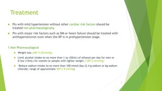 Treatment
 Pts with mild hypertension without other cardiac risk factors should be
treated non pharmacologically.
 Pts with major risk factors such as DM or heart failure should be treated with
antihypertensives even when the BP is in prehypertension stage.
1.Non Pharmacological
 Weight loss (SBP 5-20mmHg)
 Limit alcohol intake to no more than 1 oz (30mL) of ethanol per day for men or
0.5oz (15mL) for women or people with lighter weight.( SBP 2-4mmHg)
 Reduce sodium intake to no more than 100 mmol/day (2.4 g sodium or 6g sodium
chloride; range of approximate SBP 2-8 mmHg)
12
 