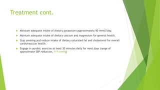 Treatment cont.
 Maintain adequate intake of dietary potassium (approximately 90 mmol/day.
 Maintain adequate intake of dietary calcium and magnesium for general health.
 Stop smoking and reduce intake of dietary saturated fat and cholesterol for overall
cardiovascular health.
 Engage in aerobic exercise at least 30 minutes daily for most days (range of
approximate SBP reduction, 4-9 mmHg)
13
 
