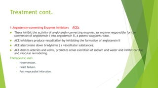 Treatment cont.
1.Angiotensin-converting Enzymes inhibitors ACEs
 These inhibit the activity of angiotensin-converting enzyme, an enzyme responsible for the
conversion of angiotensin I into angiotensin II, a potent vasoconstrictor.
 ACE inhibitors produce vasodilation by inhibiting the formation of angiotensin II
 ACE also breaks down bradykinin ( a vasodilator substance).
 ACE dilates arteries and veins, promotes renal excretion of sodium and water and inhibit cardiac
and vascular remodeling.
Therapeutic uses
• Hypertension.
• Heart failure.
• Post-myocardial infarction.
15
 