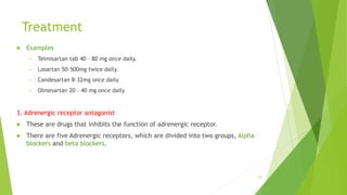 Treatment
 Examples
• Telmisartan tab 40 – 80 mg once daily.
• Losartan 50-500mg twice daily.
• Candesartan 8-32mg once daily
• Olmesartan 20 – 40 mg once daily
3. Adrenergic receptor antagonist
 These are drugs that inhibits the function of adrenergic receptor.
 There are five Adrenergic receptors, which are divided into two groups, Alpha
blockers and beta blockers.
19
 