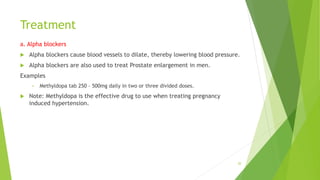 Treatment
a. Alpha blockers
 Alpha blockers cause blood vessels to dilate, thereby lowering blood pressure.
 Alpha blockers are also used to treat Prostate enlargement in men.
Examples
• Methyldopa tab 250 – 500mg daily in two or three divided doses.
 Note: Methyldopa is the effective drug to use when treating pregnancy
induced hypertension.
20
 