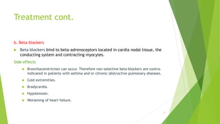 Treatment cont.
b. Beta blockers
 Beta blockers bind to beta-adrenoceptors located in cardia nodal tissue, the
conducting system and contracting myocytes.
Side effects
 Bronchoconstriction can occur. Therefore non-selective beta blockers are contra-
indicated in patients with asthma and or chronic obstructive pulmonary diseases.
 Cold extremities.
 Bradycardia.
 Hypotension.
 Worsening of heart failure.
21
 