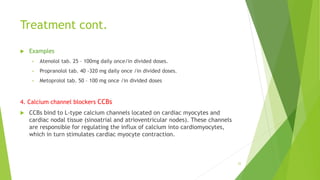 Treatment cont.
 Examples
• Atenolol tab. 25 – 100mg daily once/in divided doses.
• Propranolol tab. 40 -320 mg daily once /in divided doses.
• Metoprolol tab. 50 – 100 mg once /in divided doses
4. Calcium channel blockers CCBs
 CCBs bind to L-type calcium channels located on cardiac myocytes and
cardiac nodal tissue (sinoatrial and atrioventricular nodes). These channels
are responsible for regulating the influx of calcium into cardiomyocytes,
which in turn stimulates cardiac myocyte contraction.
22
 