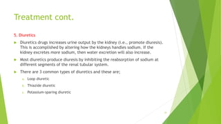 Treatment cont.
5. Diuretics
 Diuretics drugs increases urine output by the kidney (i.e., promote diuresis).
This is accomplished by altering how the kidneys handles sodium. If the
kidney excretes more sodium, then water excretion will also increase.
 Most diuretics produce diuresis by inhibiting the reabsorption of sodium at
different segments of the renal tubular system.
 There are 3 common types of diuretics and these are;
a. Loop diuretic
b. Thiazide diuretic
c. Potassium-sparing diuretic
24
 
