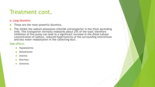 Treatment cont.
a. Loop diuretics
 These are the most powerful diuretics.
 The inhibit the sodium-potassium-chloride cotransporter in the thick ascending
limb. This transporter normally reabsorbs about 25% of the load; therefore
inhibition of this pump can lead to a significant increase in the distal tubular
concentration of sodium, reduced hypertonicity of the surrounding interstitium
and less water reabsorption in the collecting duct.
Side effects
 Hypokalemia
 Dehydration
 Anemia
 Diarrhea
 Anorexia
25
 