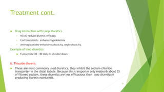 Treatment cont.
 Drug interaction with Loop diuretics
• NSAID-reduce diuretic efficacy.
• Corticosteroids – enhance hypokalemia
• Aminoglycosides-enhance ototoxicity, nephrotoxicity.
Example of loop diuretics
 Furosemide 20 – 80 daily in divided doses
b. Thiazide diuretic
 These are most commonly used diuretics, they inhibit the sodium-chloride
transporter in the distal tubule. Because this transporter only reabsorb about 5%
of filtered sodium, these diuretics are less efficacious than loop diureticsin
producing diuresis natriuresis.
26
 