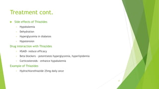 Treatment cont.
 Side effects of Thiazides
• Hypokalemia
• Dehydration
• Hyperglycemia in diabetes
• Hypotension
Drug interaction with Thiazides
• NSAID- reduce efficacy
• Beta blockers – potentiates hyperglycemia, hyperlipidemia
• Corticosteroids – enhance hypokalemia
Example of Thiazides
• Hydrochlorothiazide 25mg daily once
27
 