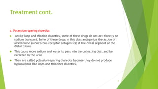 Treatment cont.
c. Potassium-sparing diuretics
 unlike loop and thiazide diuretics, some of these drugs do not act directly on
sodium transport. Some of these drugs in this class antagonize the action of
aldosterone (aldosterone receptor antagonists) at the distal segment of the
distal tubule.
 This cause more sodium and water to pass into the collecting duct and be
excreted in the urine.
 They are called potassium-sparing diuretics because they do not produce
hypokalemia like loops and thiazides diuretics.
28
 