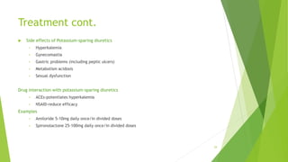 Treatment cont.
 Side effects of Potassium-sparing diuretics
• Hyperkalemia
• Gynecomastia
• Gastric problems (including peptic ulcers)
• Metabolism acidosis
• Sexual dysfunction
Drug interaction with potassium-sparing diuretics
• ACEs-potentiates hyperkalemia
• NSAID-reduce efficacy
Examples
• Amiloride 5-10mg daily once/in divided doses
• Spironolactone 25-100mg daily once/in divided doses
29
 