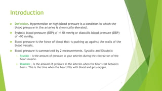 Introduction
 Definition. Hypertension or high blood pressure is a condition in which the
blood pressure in the arteries is chronically elevated.
 Systolic blood pressure (SBP) of >140 mmHg or diastolic blood pressure (DBP)
of >90 mmHg.
 Blood pressure is the force of blood that is pushing up against the walls of the
blood vessels.
 Blood pressure is summarized by 2 measurements. Systolic and Diastolic
1. Systolic – is the amount of pressure in your arteries during the contraction of the
heart muscle.
2. Diastolic – is the amount of pressure in the arteries when the heart rest between
beats. This is the time when the heart fills with blood and gets oxygen.
3
 