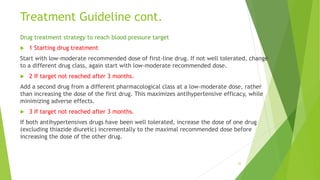 Treatment Guideline cont.
Drug treatment strategy to reach blood pressure target
 1 Starting drug treatment
Start with low-moderate recommended dose of first-line drug. If not well tolerated, change
to a different drug class, again start with low-moderate recommended dose.
 2 If target not reached after 3 months.
Add a second drug from a different pharmacological class at a low-moderate dose, rather
than increasing the dose of the first drug. This maximizes antihypertensive efficacy, while
minimizing adverse effects.
 3 If target not reached after 3 months.
If both antihypertensives drugs have been well tolerated, increase the dose of one drug
(excluding thiazide diuretic) incrementally to the maximal recommended dose before
increasing the dose of the other drug.
32
 