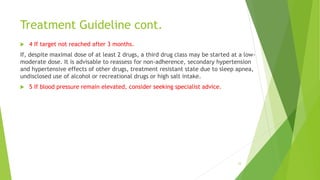 Treatment Guideline cont.
 4 If target not reached after 3 months.
If, despite maximal dose of at least 2 drugs, a third drug class may be started at a low-
moderate dose. It is advisable to reassess for non-adherence, secondary hypertension
and hypertensive effects of other drugs, treatment resistant state due to sleep apnea,
undisclosed use of alcohol or recreational drugs or high salt intake.
 5 If blood pressure remain elevated, consider seeking specialist advice.
33
 
