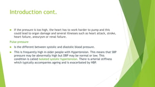 Introduction cont.
 If the pressure is too high, the heart has to work harder to pump and this
could lead to organ damage and several illnesses such as heart attack, stroke,
heart failure, aneurysm or renal failure.
Pulse pressure
 Is the different between systolic and diastolic blood pressure.
 This is frequently high in older people with Hypertension. This means that SBP
pressure may be abnormally high but DBP may be normal or low. This
condition is called Isolated systolic hypertension. There is arterial stiffness
which typically accompanies ageing and is exacerbated by HBP.
4
 