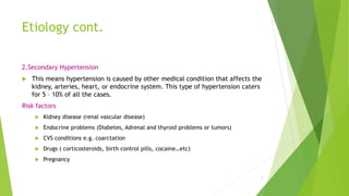 Etiology cont.
2.Secondary Hypertension
 This means hypertension is caused by other medical condition that affects the
kidney, arteries, heart, or endocrine system. This type of hypertension caters
for 5 – 10% of all the cases.
Risk factors
 Kidney disease (renal vascular disease)
 Endocrine problems (Diabetes, Adrenal and thyroid problems or tumors)
 CVS conditions e.g. coarctation
 Drugs ( corticosteroids, birth control pills, cocaine…etc)
 Pregnancy
7
 