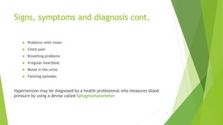 Signs, symptoms and diagnosis cont.
 Problems with vision
 Chest pain
 Breathing problems
 Irregular heartbeat
 Blood in the urine
 Fainting episodes
Hypertension may be diagnosed by a health professional who measures blood
pressure by using a devise called Sphygmomanometer.
9
 