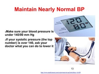 13
Maintain Nearly Normal BP
Make sure your blood pressure is
under 140/90 mm Hg
If your systolic pressure (the top
number) is over 140, ask your
doctor what you can do to lower it
http://www.medicinenet.com/script/main/art.asp?articlekey=16109
 