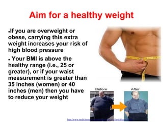 14
Aim for a healthy weight
If you are overweight or
obese, carrying this extra
weight increases your risk of
high blood pressure
 Your BMI is above the
healthy range (i.e., 25 or
greater), or if your waist
measurement is greater than
35 inches (women) or 40
inches (men) then you have
to reduce your weight
http://www.medicinenet.com/script/main/art.asp?articlekey=16109
 