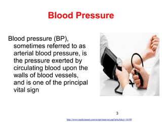 3
Blood Pressure
Blood pressure (BP),
sometimes referred to as
arterial blood pressure, is
the pressure exerted by
circulating blood upon the
walls of blood vessels,
and is one of the principal
vital sign
http://www.medicinenet.com/script/main/art.asp?articlekey=16109
 