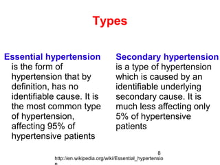 8
Types
Essential hypertension
is the form of
hypertension that by
definition, has no
identifiable cause. It is
the most common type
of hypertension,
affecting 95% of
hypertensive patients
Secondary hypertension
is a type of hypertension
which is caused by an
identifiable underlying
secondary cause. It is
much less affecting only
5% of hypertensive
patients
http://en.wikipedia.org/wiki/Essential_hypertensio
 
