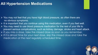 All Hypertension Medications
 You may not feel that you have high blood pressure, as often there are
no obvious symptoms.
 It is important that you continue using this medication, even if you feel well.
 You may need to use blood pressure medication for the rest of your life to
prevent serious complications, such as kidney damage, stroke and heart attack.
 If you miss a dose, take the missed dose as soon as you remember.
 If it is almost time for your next dose, skip the missed dose and take the
medication at the next regularly scheduled time.
 