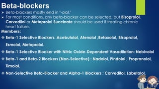 Beta-blockers
 Beta-blockers mostly end in "-olol."
 For most conditions, any beta-blocker can be selected, but Bisoprolol,
Carvedilol or Metoprolol Succinate should be used if treating chronic
heart failure.
Members:
 Beta-1 Selective Blockers: Acebutolol, Atenolol ,Betaxolol, Bisoprolol,
Esmolol, Metoprolol.
 Beta-1 Selective Blocker with Nitric Oxide-Dependent Vasodilation: Nebivolol
 Beta-1 and Beta-2 Blockers (Non-Selective) : Nadolol, Pindolol , Propranolol,
Timolol.
 Non-Selective Beta-Blocker and Alpha-1 Blockers : Carvedilol, Labetalol.
 