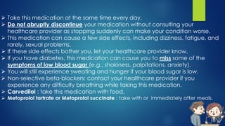  Take this medication at the same time every day.
 Do not abruptly discontinue your medication without consulting your
healthcare provider as stopping suddenly can make your condition worse.
 This medication can cause a few side effects, including dizziness, fatigue, and
rarely, sexual problems.
 If these side effects bother you, let your healthcare provider know.
 If you have diabetes, this medication can cause you to miss some of the
symptoms of low blood sugar (e.g., shakiness, palpitations, anxiety).
 You will still experience sweating and hunger if your blood sugar is low.
 Non-selective beta-blockers: contact your healthcare provider if you
experience any difficulty breathing while taking this medication.
 Carvedilol : take this medication with food.
 Metoprolol tartrate or Metoprolol succinate : take with or immediately after meals.
 