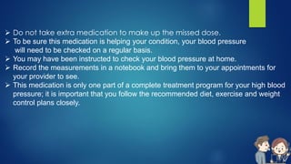  Do not take extra medication to make up the missed dose.
 To be sure this medication is helping your condition, your blood pressure
will need to be checked on a regular basis.
 You may have been instructed to check your blood pressure at home.
 Record the measurements in a notebook and bring them to your appointments for
your provider to see.
 This medication is only one part of a complete treatment program for your high blood
pressure; it is important that you follow the recommended diet, exercise and weight
control plans closely.
 