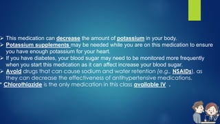  This medication can decrease the amount of potassium in your body.
 Potassium supplements may be needed while you are on this medication to ensure
you have enough potassium for your heart.
 If you have diabetes, your blood sugar may need to be monitored more frequently
when you start this medication as it can affect increase your blood sugar.
 Avoid drugs that can cause sodium and water retention (e.g., NSAIDs), as
they can decrease the effectiveness of antihypertensive medications.
* Chlorothiazide is the only medication in this class available IV .
 