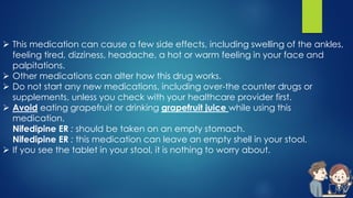  This medication can cause a few side effects, including swelling of the ankles,
feeling tired, dizziness, headache, a hot or warm feeling in your face and
palpitations.
 Other medications can alter how this drug works.
 Do not start any new medications, including over-the counter drugs or
supplements, unless you check with your healthcare provider first.
 Avoid eating grapefruit or drinking grapefruit juice while using this
medication.
Nifedipine ER : should be taken on an empty stomach.
Nifedipine ER : this medication can leave an empty shell in your stool.
 If you see the tablet in your stool, it is nothing to worry about.
 