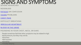 SIGNS AND SYMPTOMS
SEVERE HEADACHES
NOSEBLEED
FATIGUE OR CONFUSION
VISION PROBLEMS
CHEST PAIN
DIFFICULTY BREATHING
IRREGULAR HEARTBEAT
BLOOD IN THE URINE
POUNDING IN YOUR CHEST, NECK, OR EARS
People sometimes feel that other symptoms may be related to high
blood pressure, but they may not be:
•Dizziness
•Nervousness
•Sweating
•Trouble sleeping
 