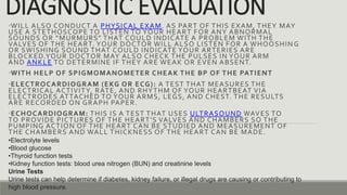 DIAGNOSTIC EVALUATION
•WILL ALSO CONDUCT A PHYSICAL EXAM. AS PART OF THIS EXAM, THEY MAY
USE A STETHOSCOPE TO LISTEN TO YOUR HEART FOR ANY ABNORMAL
SOUNDS OR “MURMURS” THAT COULD INDICATE A PROBLEM WITH THE
VALVES OF THE HEART. YOUR DOCTOR WILL ALSO LISTEN FOR A WHOOSHIN G
OR SWISHING SOUND THAT COULD INDICATE YOUR ARTERIES ARE
BLOCKED.YOUR DOCTOR MAY ALSO CHECK THE PULSES IN YOUR ARM
AND ANKLE TO DETERMINE IF THEY ARE WEAK OR EVEN ABSENT.
•WITH HELP OF SPIGMOMANOMETER CHEAK THE BP OF THE PATIENT
•ELECTROCARDIOGRAM (EKG OR ECG): A TEST THAT MEASURES THE
ELECTRICAL ACTIVITY, RATE, AND RHYTHM OF YOUR HEARTBEAT VIA
ELECTRODES ATTACHED TO YOUR ARMS, LEGS, AND CHEST. THE RESULTS
ARE RECORDED ON GRAPH PAPER.
•ECHOCARDIOGRAM: THIS IS A TEST THAT USES ULTRASOUND WAVES TO
TO PROVIDE PICTURES OF THE HEART'S VALVES AND CHAMBERS SO THE
PUMPING ACTION OF THE HEART CAN BE STUDIED AND MEASUREMENT OF
THE CHAMBERS AND WALL THICKNESS OF THE HEART CAN BE MADE.
•Electrolyte levels
•Blood glucose
•Thyroid function tests
•Kidney function tests: blood urea nitrogen (BUN) and creatinine levels
Urine Tests
Urine tests can help determine if diabetes, kidney failure, or illegal drugs are causing or contributing to
high blood pressure.
 
