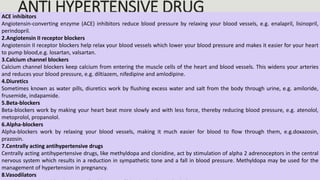 ANTI HYPERTENSIVE DRUG
ACE inhibitors
Angiotensin-converting enzyme (ACE) inhibitors reduce blood pressure by relaxing your blood vessels, e.g. enalapril, lisinopril,
perindopril.
2.Angiotensin II receptor blockers
Angiotensin II receptor blockers help relax your blood vessels which lower your blood pressure and makes it easier for your heart
to pump blood,e.g. losartan, valsartan.
3.Calcium channel blockers
Calcium channel blockers keep calcium from entering the muscle cells of the heart and blood vessels. This widens your arteries
and reduces your blood pressure, e.g. diltiazem, nifedipine and amlodipine.
4.Diuretics
Sometimes known as water pills, diuretics work by flushing excess water and salt from the body through urine, e.g. amiloride,
frusemide, indapamide.
5.Beta-blockers
Beta-blockers work by making your heart beat more slowly and with less force, thereby reducing blood pressure, e.g. atenolol,
metoprolol, propanolol.
6.Alpha-blockers
Alpha-blockers work by relaxing your blood vessels, making it much easier for blood to flow through them, e.g.doxazosin,
prazosin.
7.Centrally acting antihypertensive drugs
Centrally acting antihypertensive drugs, like methyldopa and clonidine, act by stimulation of alpha 2 adrenoceptors in the central
nervous system which results in a reduction in sympathetic tone and a fall in blood pressure. Methyldopa may be used for the
management of hypertension in pregnancy.
8.Vasodilators
 