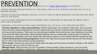 PREVENTION
•MAINTAIN NORMAL BODY WEIGHT FOR ADULTS (E.G. BODY MASS INDEX 20–25 KG/M2)
•REDUCE DIETARY SODIUM INTAKE TO <100 MMOL/ DAY (<6 G OF SODIUM CHLORIDE OR <2.4 G OF
SODIUM PER DAY)
•ENGAGE IN REGULAR AEROBIC PHYSICAL ACTIVITY SUCH AS BRISK WALKIN G (≥30 MIN PER DAY, MOST
DAYS OF THE WEEK)
•LIMIT ALCOHOL CONSUMPTION TO NO MORE THAN 3 UNITS/DAY IN MEN AND NO MORE THAN 2
UNITS/DAY IN WOMEN
•CONSUME A DIET RICH IN FRUIT AND VEGETABLES (E.G. AT LEAST FIVE PORTIONS PER DAY);
•Don't smoke. Tobacco can injure blood vessel walls and speed up the process of buildup of plaque in the arteries.
If you smoke, ask your doctor to help you quit.
•Manage stress. Reduce stress as much as possible. Practice healthy coping techniques, such as muscle
relaxation, deep breathing or mindfulness. Getting regular physical activity and plenty of sleep can help, too.
•Practice relaxation or slow, deep breathing. Practice taking deep, slow breaths to help relax. Some research
shows that slow, paced breathing (five to seven deep breaths per minute) combined with mindfulness techniques
can reduce blood pressure. There also are some devices available that promote slow, deep breathing. According
to the American Heart Association, device-guided breathing may be a reasonable nondrug option for lowering
blood pressure, especially if you have anxiety with high blood pressure or can't tolerate standard treatments well.
•Control blood pressure during pregnancy. Women with high blood pressure should discuss with their doctors
how to control their blood pressure during pregnancy.
 