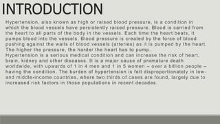 INTRODUCTION
Hypertension, also known as high or raised blood pressure, is a condition in
which the blood vessels have persistently raised pressure. Blood is carried from
the heart to all parts of the body in the vessels. Each time the heart beats, it
pumps blood into the vessels. Blood pressure is created by the force of blood
pushing against the walls of blood vessels (arteries) as it is pumped by the heart.
The higher the pressure, the harder the heart has to pump.
Hypertension is a serious medical condition and can increase the risk of heart,
brain, kidney and other diseases. It is a major cause of premature death
worldwide, with upwards of 1 in 4 men and 1 in 5 women – over a billion people –
having the condition. The burden of hypertension is felt disproportionately in low -
and middle-income countries, where two thirds of cases are found, largely due to
increased risk factors in those populations in recent decades .
 