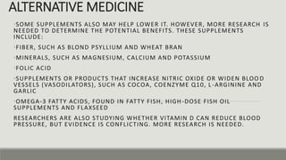 ALTERNATIVE MEDICINE
•SOME SUPPLEMENTS ALSO MAY HELP LOWER IT. HOWEVER, MORE RESEARCH IS
NEEDED TO DETERMINE THE POTENTIAL BENEFITS. THESE SUPPLEMENTS
INCLUDE:
•FIBER, SUCH AS BLOND PSYLLIUM AND WHEAT BRAN
•MINERALS, SUCH AS MAGNESIUM, CALCIUM AND POTASSIUM
•FOLIC ACID
•SUPPLEMENTS OR PRODUCTS THAT INCREASE NITRIC OXIDE OR WIDEN BLOO D
VESSELS (VASODILATORS), SUCH AS COCOA, COENZYME Q10, L -ARGININE AND
GARLIC
•OMEGA-3 FATTY ACIDS, FOUND IN FATTY FISH, HIGH-DOSE FISH OIL
SUPPLEMENTS AND FLAXSEED
RESEARCHERS ARE ALSO STUDYING WHETHER VITAMIN D CAN REDUCE BLOOD
PRESSURE, BUT EVIDENCE IS CONFLICTING. MORE RESEARCH IS NEEDED.
 