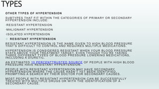 TYPES
OTHER TYPES OF HYPERTENSION
SUBTYPES THAT FIT WITHIN THE CATEGORIES OF PRIMARY OR SECONDARY
HYPERTENSION INCLUDE:
•RESISTANT HYPERTENSION
•MALIGNANT HYPERTENSION
•ISOLATED HYPERTENSION
 RESISTANT HYPERTENSION
RESISTANT HYPERTENSION IS THE NAME GIVEN TO HIGH BLOOD PRESSURE
THAT’S DIFFICULT TO CONTROL AND REQUIRES MULTIPLE MEDICATIONS.
HYPERTENSION IS CONSIDERED RESISTANT WHEN YOUR BLOOD PRESSURE
STAYS ABOVE YOUR TREATMENT TARGET, EVEN THOUGH YOU’RE TAKING
THREE DIFFERENT TYPES OF BLOOD PRESSURE LOWERING MEDICATIONS,
INCLUDING A DIURETIC.
AN ESTIMATED 10 PERCENTTRUSTED SOURCE OF PEOPLE WITH HIGH BLOOD
PRESSURE HAVE RESISTANT HYPERTENSION.
PEOPLE WITH RESISTANT HYPERTENSION MAY HAVE SECONDARY
HYPERTENSION WHERE THE CAUSE HASN’T YET BEEN IDENTIFIED,
PROMPTING A SEARCH BY THEIR DOCTOR FOR SECONDARY CAUSES.
MOST PEOPLE WITH RESISTANT HYPERTENSION CAN BE SUCCESSFULLY
TREATED WITH MULTIPLE DRUGS OR WITH THE IDENTIFICATION OF A
SECONDARY CAUSE.
 